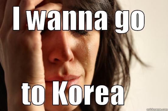 I WANNA GO  TO KOREA    First World Problems