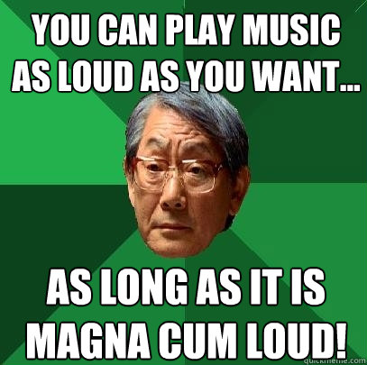 YOU CAN PLAY MUSIC AS LOUD AS YOU WANT... As long as it is magna cum LOUD!  High Expectations Asian Father