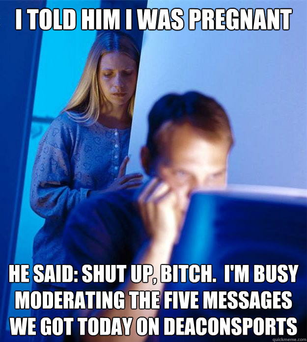 i told him i was pregnant he said: Shut up, bitch.  I'm busy moderating the five messages we got today on Deaconsports  Redditors Wife