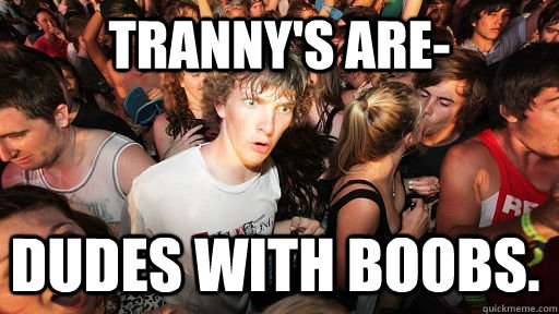 Tranny's are- Dudes with boobs.  Sudden Clarity Clarence