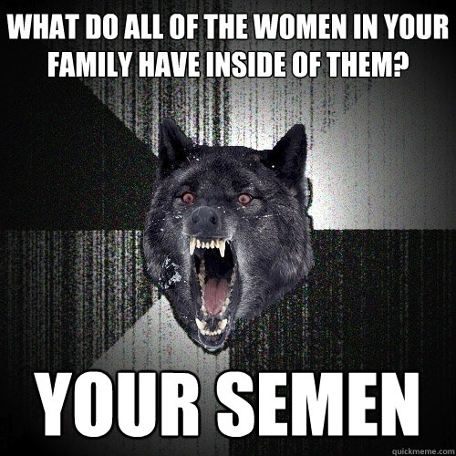What do all of the women in your family have inside of them? Your semen  Insanity Wolf