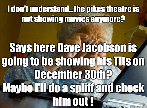 I don't understand...the pikes theatre is not showing movies anymore?  Says here Dave Jacobson is going to be showing his Tits on December 30th? 
Maybe I'll do a spliff and check him out !     Grandma finds the Internet