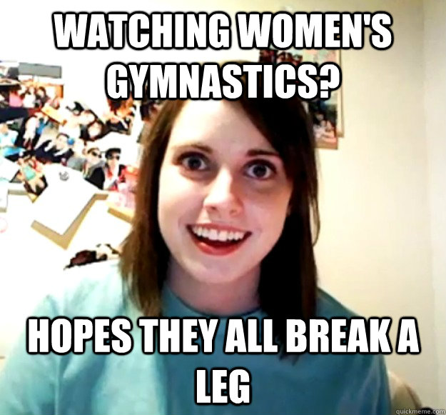 Watching Women's Gymnastics? Hopes they all break a leg  Overly Attached Girlfriend