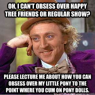 Oh, I can't obsess over Happy Tree Friends or Regular Show? Please lecture me about how you can obsess over my little pony to the point where you cum on pony dolls.  Condescending Wonka