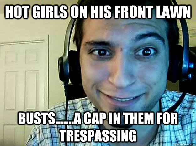 Hot girls on his front lawn busts.......a cap in them for trespassing  