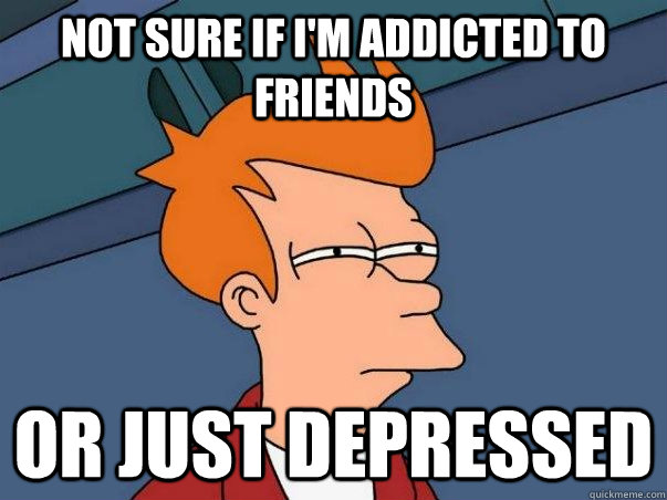Not sure if i'm addicted to friends or just depressed  Not sure Fry