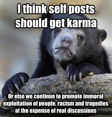 I think self posts should get karma Or else we continue to promote immoral exploitation of people, racism and tragedies at the expense of real discussions  Confession Bear