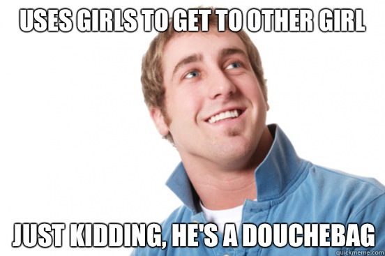 Uses girls to get to other girl Just kidding, he's a douchebag  Misunderstood Douchebag