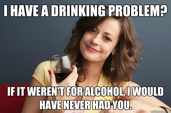 I have a drinking problem? If it weren't for alcohol, I would have never had you.  Forever Resentful Mother