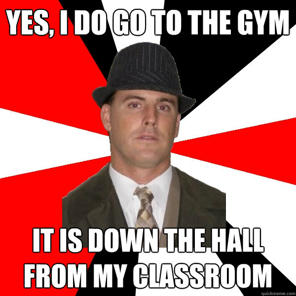 yes, i do go to the gym it is down the hall from my classroom - yes, i do go to the gym it is down the hall from my classroom  Wannabe Middle-Aged Actor