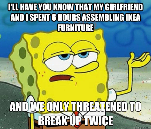 I'll have you know that my girlfriend and I spent 6 hours assembling IKEA furniture And we only threatened to break up twice  Tough Spongebob