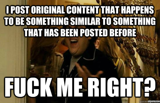 I post original content that happens to be something similar to something that has been posted before  Fuck me right? - I post original content that happens to be something similar to something that has been posted before  Fuck me right?  Jonah Hill - Fuck me right