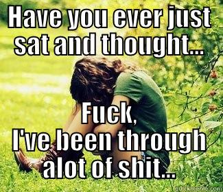 HAVE YOU EVER JUST SAT AND THOUGHT... FUCK, I'VE BEEN THROUGH ALOT OF SHIT... Misc