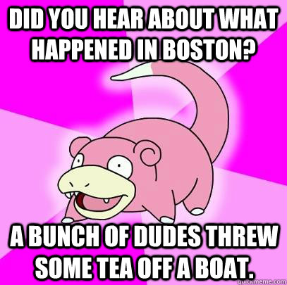 Did you hear about what happened in Boston? A bunch of dudes threw some tea off a boat.  Slowpoke