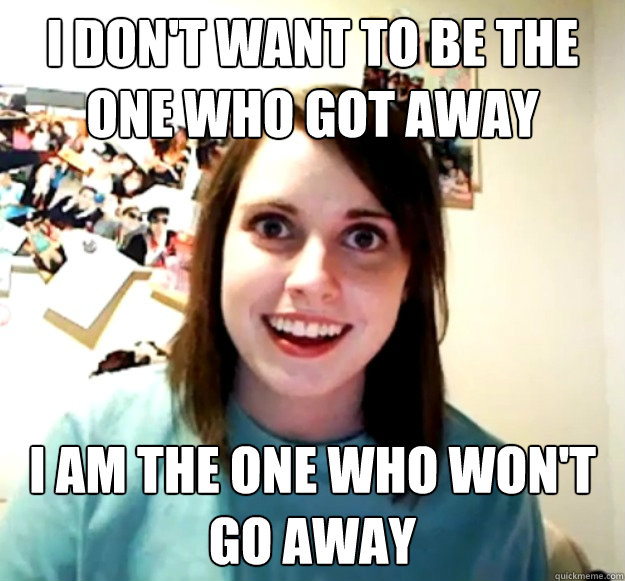 I don't want to be the one who got away I am the one who won't go away  Overly Attached Girlfriend