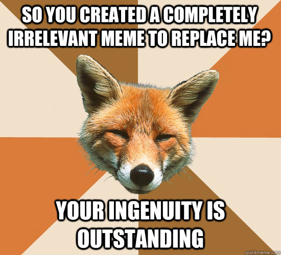 so you created a completely irrelevant meme to replace me? your ingenuity is outstanding  Condescending Fox