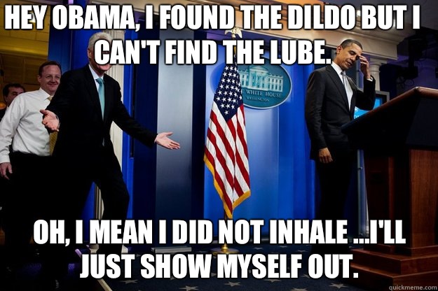 Hey Obama, I found the dildo but I can't find the lube.  Oh, I mean I did not inhale ...I'll just show myself out.   Inappropriate Timing Bill Clinton