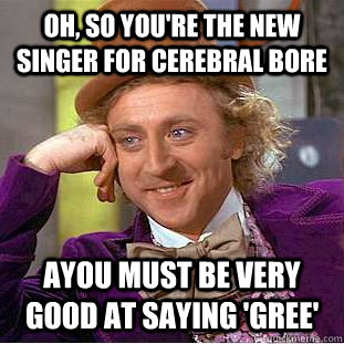 Oh, so you're the new singer for Cerebral Bore AYou must be very good at saying 'gree'  Condescending Wonka