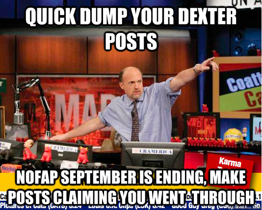 QUICK DUMP YOUR DEXTER POSTS NOFAP SEPTEMBER IS ENDING, MAKE POSTS CLAIMING YOU WENT  THROUGH - QUICK DUMP YOUR DEXTER POSTS NOFAP SEPTEMBER IS ENDING, MAKE POSTS CLAIMING YOU WENT  THROUGH  Mad Karma with Jim Cramer