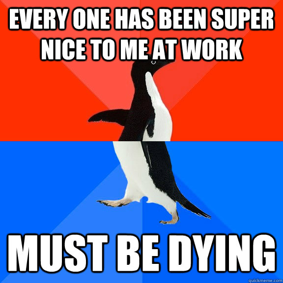 Every one has been super nice to me at work Must be dying  Socially Awesome Awkward Penguin