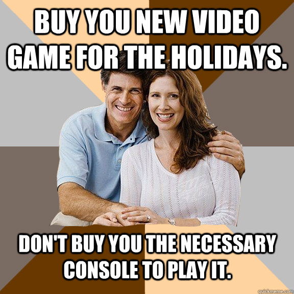 Buy you new video game for the holidays. Don't buy you the necessary console to play it.  - Buy you new video game for the holidays. Don't buy you the necessary console to play it.   Scumbag Parents