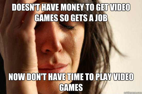 doesn't have money to get video games so gets a job now don't have time to play video games  First World Problems