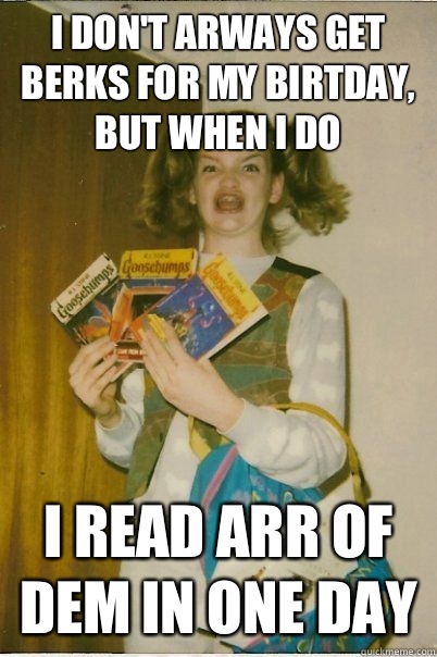 I don't arways get berks for my birtday, but when I do I read arr of dem in one day  BERKS