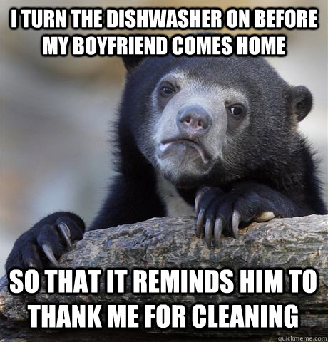 I turn the dishwasher on before my boyfriend comes home So that it reminds him to thank me for cleaning  Confession Bear