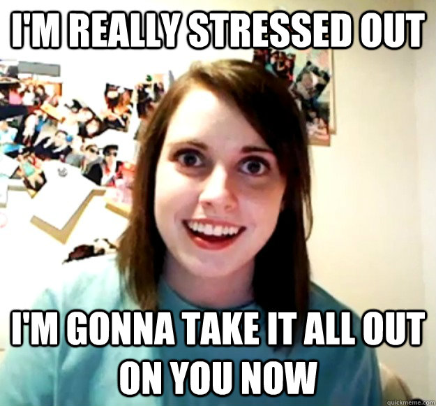 I'm really stressed out I'm gonna take it all out on you now  Overly Attached Girlfriend