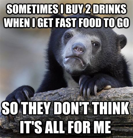 Sometimes I buy 2 drinks when I get fast food to go So they don't think it's all for me  Confession Bear