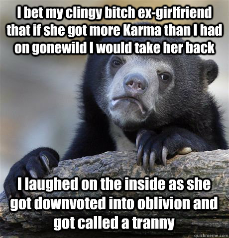 I bet my clingy bitch ex-girlfriend that if she got more Karma than I had on gonewild I would take her back I laughed on the inside as she got downvoted into oblivion and got called a tranny - I bet my clingy bitch ex-girlfriend that if she got more Karma than I had on gonewild I would take her back I laughed on the inside as she got downvoted into oblivion and got called a tranny  Confession Bear