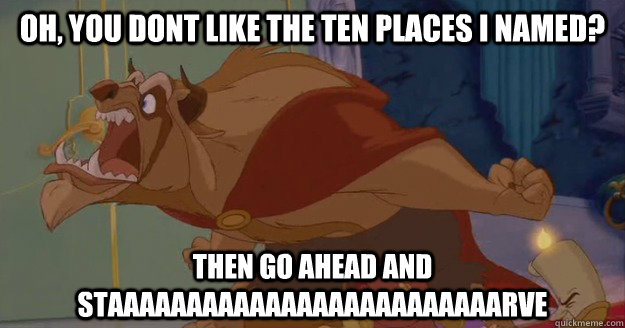 Oh, you dont like the ten places i named? THEN GO AHEAD AND STAAAAAAAAAAAAAAAAAAAAAAAAARVE  Beauty and the Beast - Go Ahead And Starve