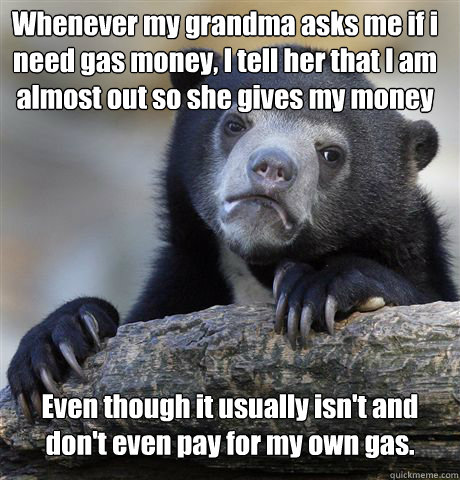 Whenever my grandma asks me if i need gas money, I tell her that I am almost out so she gives my money Even though it usually isn't and don't even pay for my own gas.  Confession Bear