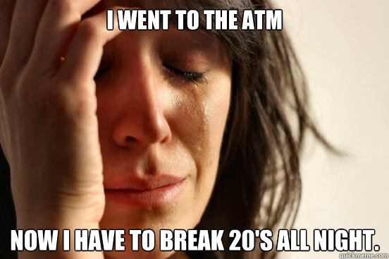 I went to the ATM  Now I have to break 20's all night.   First World Problems
