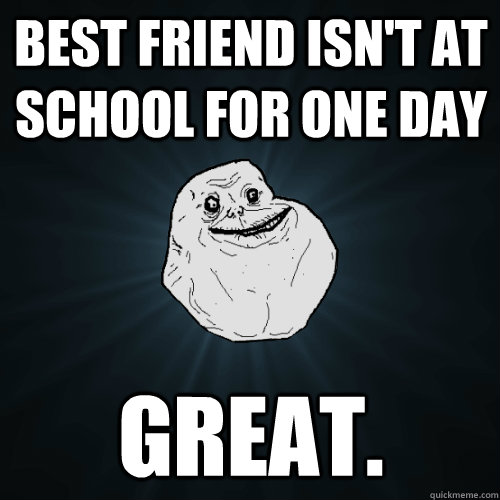 best friend isn't at school for one day great.   Forever Alone