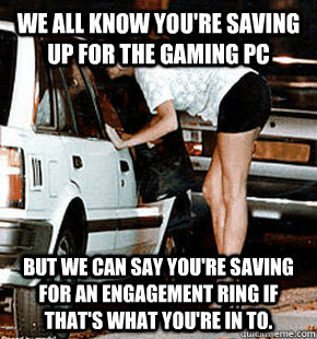 We all know you're saving up for the gaming PC But we can say you're saving for an engagement ring if that's what you're in to.  FB karma whore