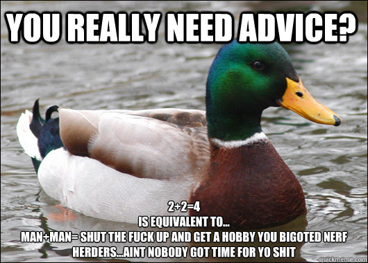 You really need advice? 2+2=4
is equivalent to...
man+man= shut the fuck up and get a hobby you bigoted nerf herders...aint nobody got time for yo shit  - You really need advice? 2+2=4
is equivalent to...
man+man= shut the fuck up and get a hobby you bigoted nerf herders...aint nobody got time for yo shit   Actual Advice Mallard