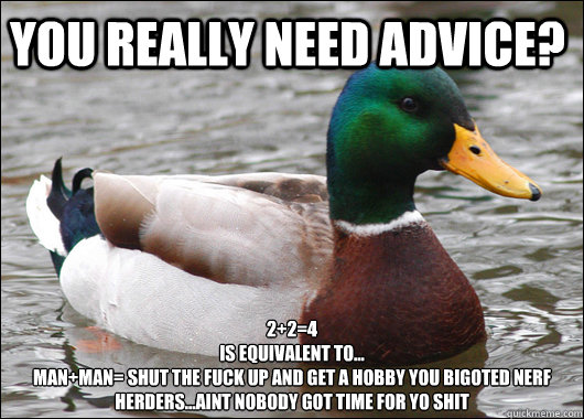 You really need advice? 2+2=4
is equivalent to...
man+man= shut the fuck up and get a hobby you bigoted nerf herders...aint nobody got time for yo shit   Actual Advice Mallard
