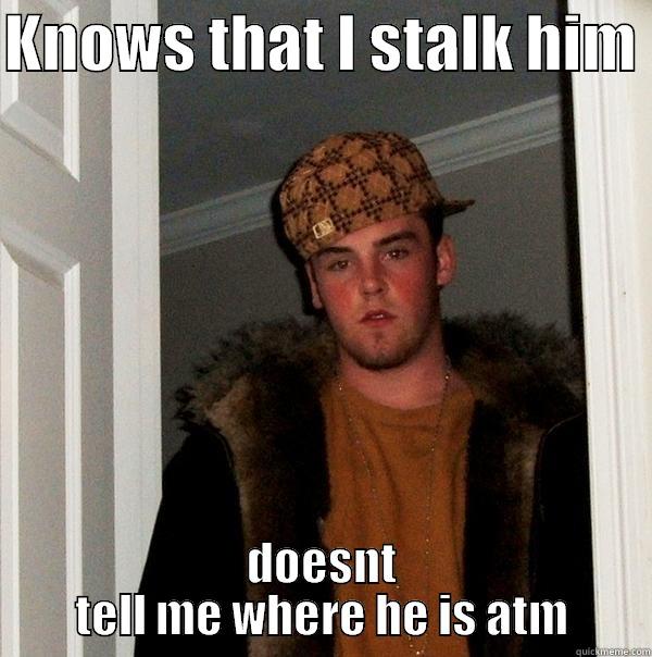 KNOWS THAT I STALK HIM  DOESNT TELL ME WHERE HE IS ATM Scumbag Steve