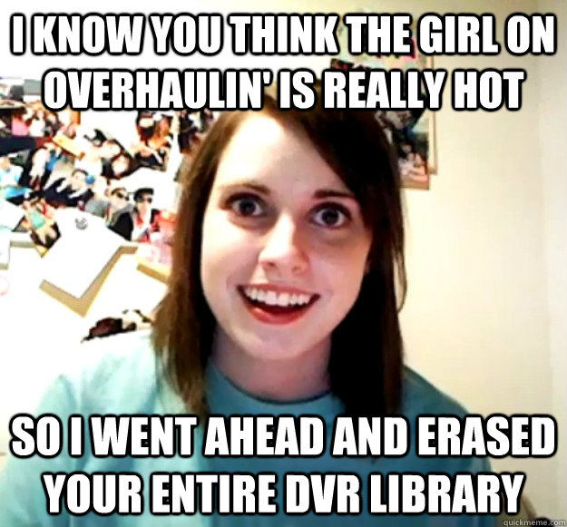 I know you think the girl on overhaulin' is really hot So i went ahead and erased your entire DVR library  Overly Attached Girlfriend