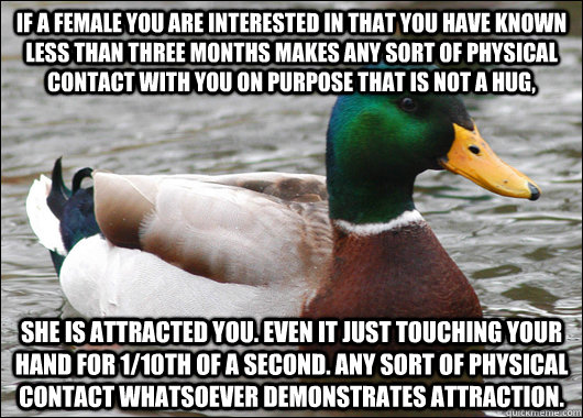 If a female you are interested in that you have known less than three months makes any sort of physical contact with you on purpose that is not a hug, She is attracted you. Even it just touching your hand for 1/10th of a second. Any sort of physical conta - If a female you are interested in that you have known less than three months makes any sort of physical contact with you on purpose that is not a hug, She is attracted you. Even it just touching your hand for 1/10th of a second. Any sort of physical conta  Actual Advice Mallard