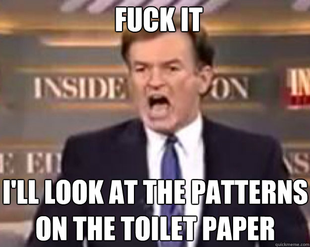 FUCK IT i'll look at the patterns on the toilet paper  fuck it bill