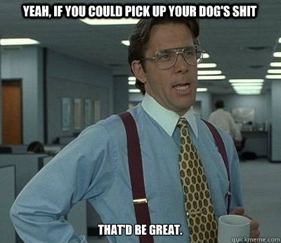 Yeah, if you could pick up your dog's shit That'd be great.  Bill lumberg
