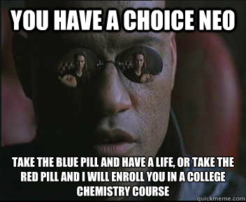 You have a choice Neo Take the blue pill and have a life, or take the red pill and I will enroll you in a college chemistry course  Morpheus SC