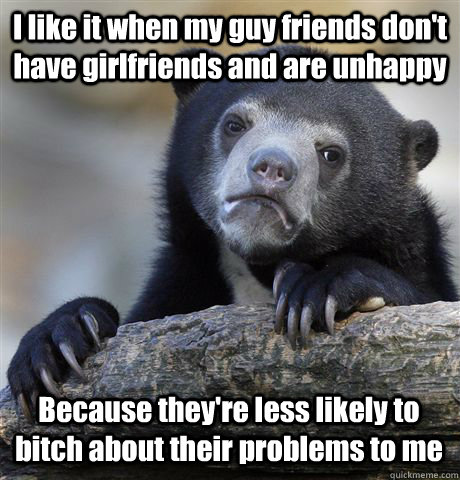 I like it when my guy friends don't have girlfriends and are unhappy Because they're less likely to bitch about their problems to me  Confession Bear