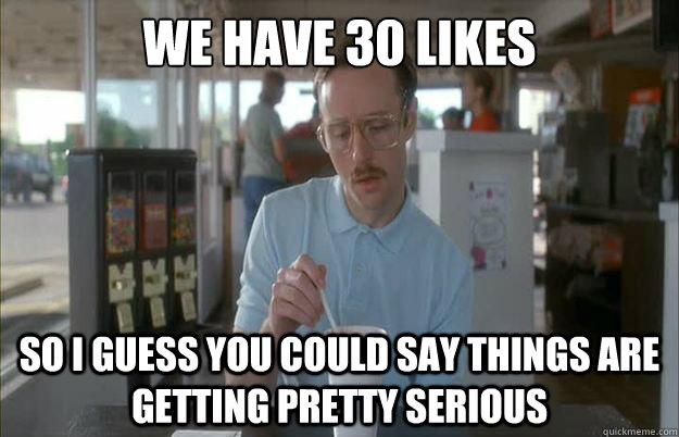 We have 30 likes So i guess you could say things are getting pretty serious  Gettin Pretty Serious