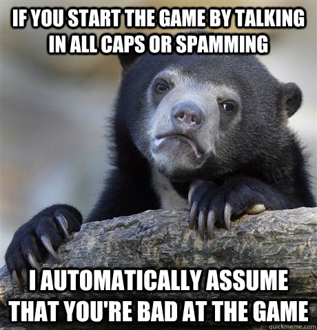 If you start the game by talking in all caps or spamming I automatically assume that you're bad at the game  Confession Bear