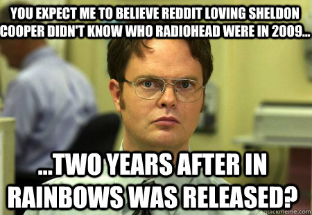 You expect me to believe Reddit loving Sheldon Cooper didn't know who Radiohead were in 2009... ...Two years after In Rainbows was released?  Schrute