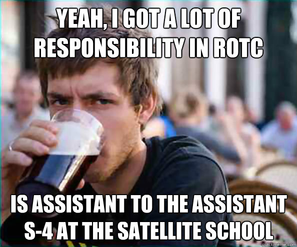Yeah, I got a lot of responsibility in ROTC  is assistant to the assistant S-4 at the satellite school  Lazy College Senior