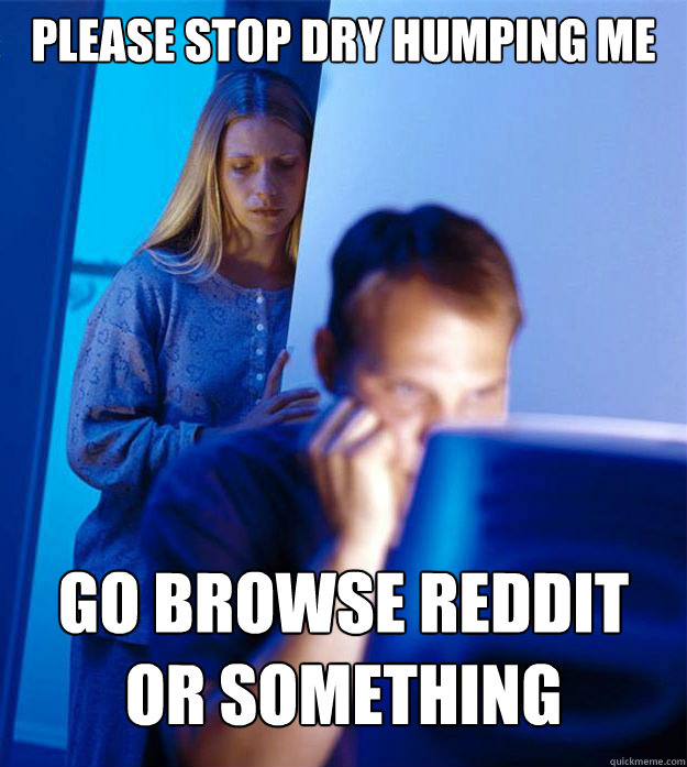 Please stop dry humping me Go browse Reddit or something  Redditors Wife